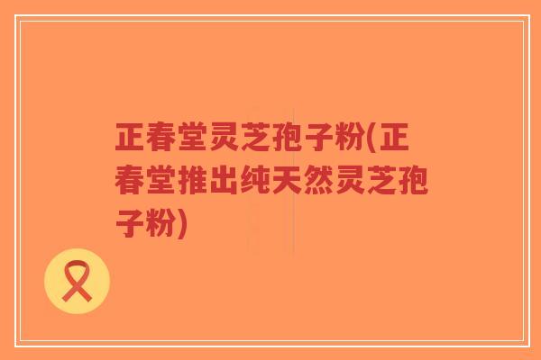 正春堂灵芝孢子粉(正春堂推出纯天然灵芝孢子粉)-第1张图片-超越 正春堂灵芝孢子粉(正春堂推出纯天然灵芝孢子粉)-第1张图片-超越