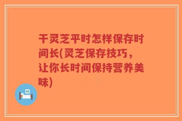 干灵芝平时怎样保存时间长(灵芝保存技巧,让你长时间保持营养美味)-第1张图片-超越 干灵芝平时怎样保存时间长(灵芝保存技巧,让你长时间保持营养美味)-第1张图片-超越
