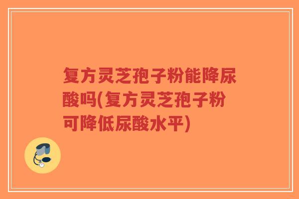复方灵芝孢子粉能降尿酸吗(复方灵芝孢子粉可降低尿酸水平)-第1张图片-超越 复方灵芝孢子粉能降尿酸吗(复方灵芝孢子粉可降低尿酸水平)-第1张图片-超越