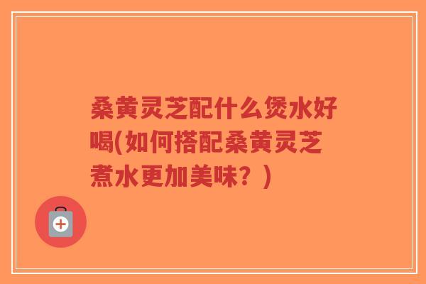 桑黄灵芝配什么煲水好喝(如何搭配桑黄灵芝煮水更加美味？)-第1张图片-超越