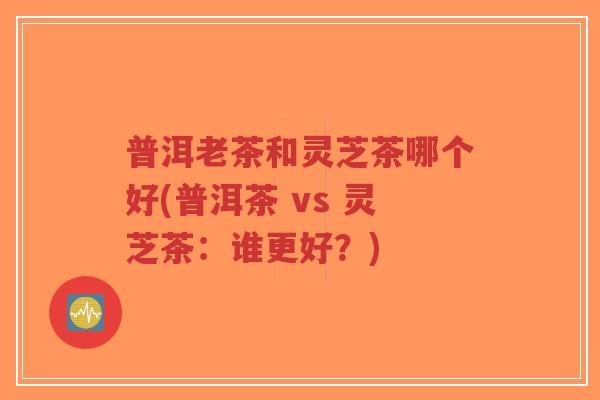 普洱老茶和灵芝茶哪个好(普洱茶 vs 灵芝茶:谁更好?)-第1张图片-超越 普洱老茶和灵芝茶哪个好(普洱茶 vs 灵芝茶:谁更好?)-第1张图片-超越