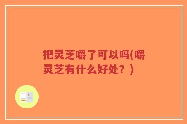 把灵芝嚼了可以吗(嚼灵芝有什么好处?)-第1张图片-超越 把灵芝嚼了可以吗(嚼灵芝有什么好处?)-第1张图片-超越