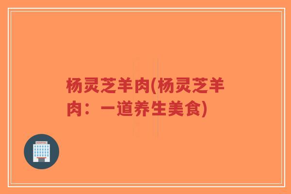 杨灵芝羊肉(杨灵芝羊肉:一道养生美食)-第1张图片-超越 杨灵芝羊肉(杨灵芝羊肉:一道养生美食)-第1张图片-超越
