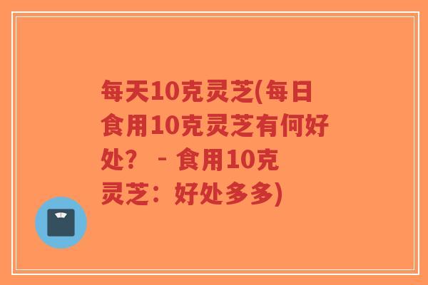 每天10克灵芝(每日食用10克灵芝有何好处? - 食用10克灵芝:好处多多)-第1张图片-超越 每天10克灵芝(每日食用10克灵芝有何好处? - 食用10克灵芝:好处多多)-第1张图片-超越