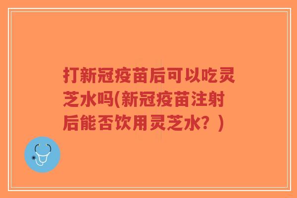 打新冠疫苗后可以吃灵芝水吗(新冠疫苗注射后能否饮用灵芝水?)-第1张图片-超越 打新冠疫苗后可以吃灵芝水吗(新冠疫苗注射后能否饮用灵芝水?)-第1张图片-超越