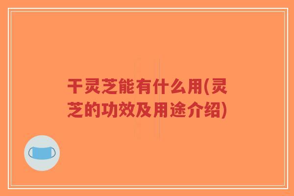 干灵芝能有什么用(灵芝的功效及用途介绍)-第1张图片-超越