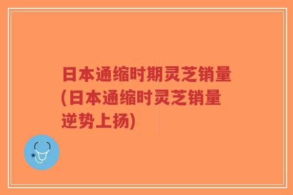 日本通缩时期灵芝销量(日本通缩时灵芝销量逆势上扬)-第1张图片-超越 日本通缩时期灵芝销量(日本通缩时灵芝销量逆势上扬)-第1张图片-超越