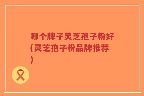 哪个牌子灵芝孢子粉好(灵芝孢子粉品牌推荐)-第1张图片-超越
