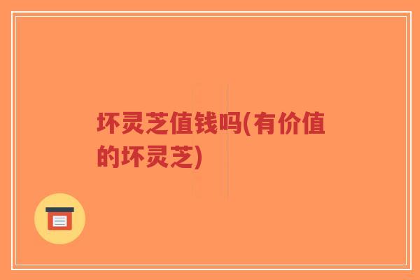坏灵芝值钱吗(有价值的坏灵芝)-第1张图片-超越
