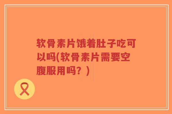 软骨素片饿着肚子吃可以吗(软骨素片需要空腹服用吗?)-第1张图片-超越 软骨素片饿着肚子吃可以吗(软骨素片需要空腹服用吗?)-第1张图片-超越