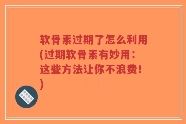 软骨素过期了怎么利用(过期软骨素有妙用：这些方法让你不浪费！)-第1张图片-超越