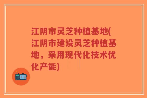 江阴市灵芝种植基地(江阴市建设灵芝种植基地,采用现代化技术优化产能)-第1张图片-超越 江阴市灵芝种植基地(江阴市建设灵芝种植基地,采用现代化技术优化产能)-第1张图片-超越