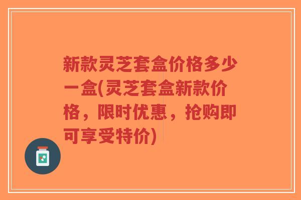 新款灵芝套盒价格多少一盒(灵芝套盒新款价格,限时优惠,抢购即可享受特价)-第1张图片-超越 新款灵芝套盒价格多少一盒(灵芝套盒新款价格,限时优惠,抢购即可享受特价)-第1张图片-超越