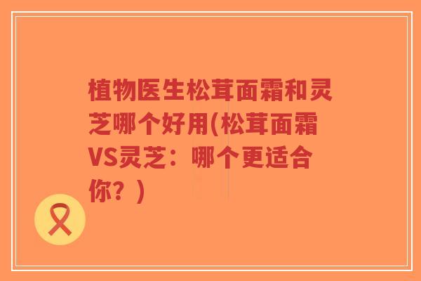植物医生松茸面霜和灵芝哪个好用(松茸面霜VS灵芝:哪个更适合你?)-第1张图片-超越 植物医生松茸面霜和灵芝哪个好用(松茸面霜VS灵芝:哪个更适合你?)-第1张图片-超越