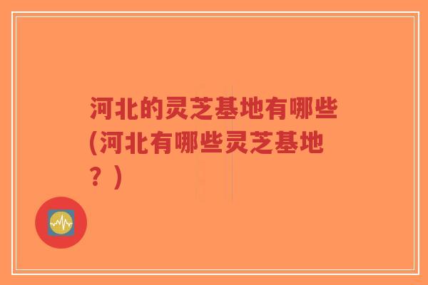河北的灵芝基地有哪些(河北有哪些灵芝基地?)-第1张图片-超越 河北的灵芝基地有哪些(河北有哪些灵芝基地?)-第1张图片-超越