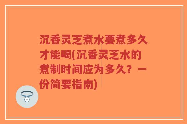 沉香灵芝煮水要煮多久才能喝(沉香灵芝水的煮制时间应为多久？一份简要指南)-第1张图片-超越