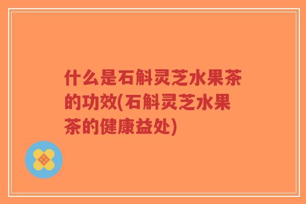 什么是石斛灵芝水果茶的功效(石斛灵芝水果茶的健康益处)-第1张图片-超越