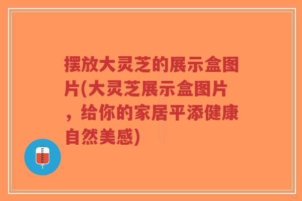 摆放大灵芝的展示盒图片(大灵芝展示盒图片,给你的家居平添健康自然美感)-第1张图片-超越 摆放大灵芝的展示盒图片(大灵芝展示盒图片,给你的家居平添健康自然美感)-第1张图片-超越