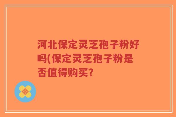 河北保定灵芝孢子粉好吗(保定灵芝孢子粉是否值得购买？-第1张图片-超越
