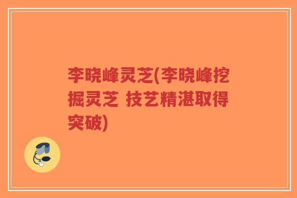 李晓峰灵芝(李晓峰挖掘灵芝 技艺精湛取得突破)-第1张图片-超越 李晓峰灵芝(李晓峰挖掘灵芝 技艺精湛取得突破)-第1张图片-超越