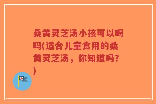 桑黄灵芝汤小孩可以喝吗(适合儿童食用的桑黄灵芝汤,你知道吗?)-第1张图片-超越 桑黄灵芝汤小孩可以喝吗(适合儿童食用的桑黄灵芝汤,你知道吗?)-第1张图片-超越