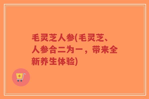 毛灵芝人参(毛灵芝、人参合二为一,带来全新养生体验)-第1张图片-超越 毛灵芝人参(毛灵芝、人参合二为一,带来全新养生体验)-第1张图片-超越