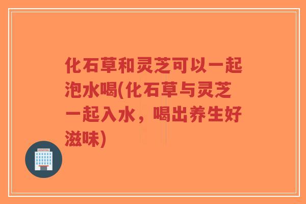 化石草和灵芝可以一起泡水喝(化石草与灵芝一起入水，喝出养生好滋味)-第1张图片-超越