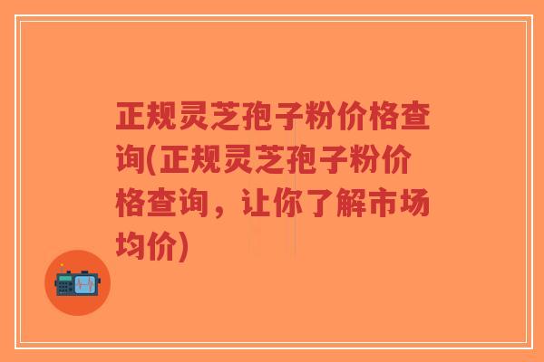 正规灵芝孢子粉价格查询(正规灵芝孢子粉价格查询,让你了解市场均价)-第1张图片-超越 正规灵芝孢子粉价格查询(正规灵芝孢子粉价格查询,让你了解市场均价)-第1张图片-超越