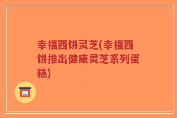 幸福西饼灵芝(幸福西饼推出健康灵芝系列蛋糕)-第1张图片-超越