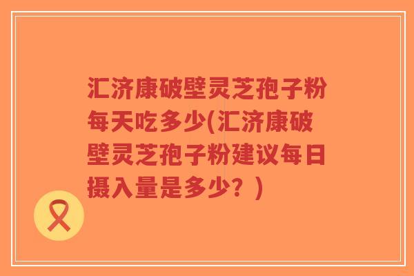 汇济康破壁灵芝孢子粉每天吃多少(汇济康破壁灵芝孢子粉建议每日摄入量是多少？)-第1张图片-超越
