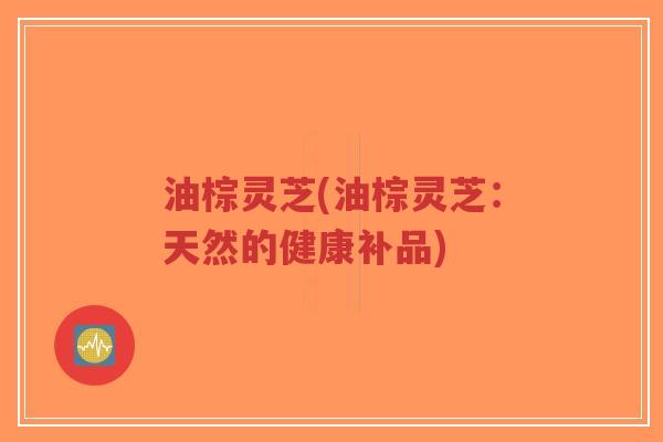 油棕灵芝(油棕灵芝：天然的健康补品)-第1张图片-超越