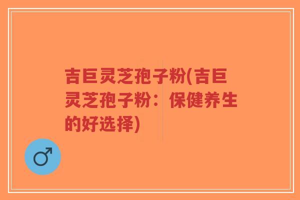 吉巨灵芝孢子粉(吉巨灵芝孢子粉：保健养生的好选择)-第1张图片-超越