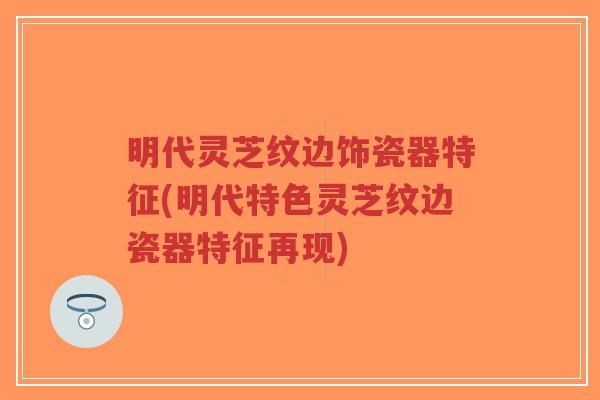 明代灵芝纹边饰瓷器特征(明代特色灵芝纹边瓷器特征再现)-第1张图片-超越