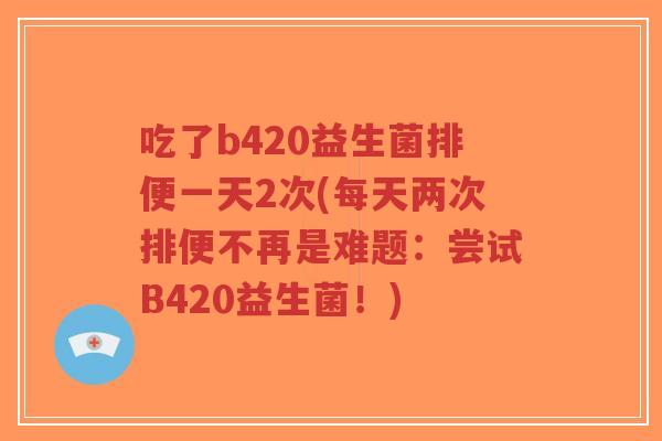 吃了b420益生菌排便一天2次(每天两次排便不再是难题:尝试B420益生菌!)-第1张图片-超越 吃了b420益生菌排便一天2次(每天两次排便不再是难题:尝试B420益生菌!)-第1张图片-超越