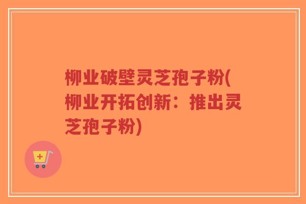 柳业破壁灵芝孢子粉(柳业开拓创新：推出灵芝孢子粉)-第1张图片-超越