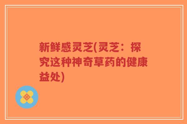 新鲜感灵芝(灵芝：探究这种神奇草药的健康益处)-第1张图片-超越
