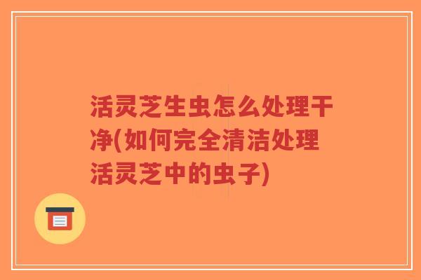 活灵芝生虫怎么处理干净(如何完全清洁处理活灵芝中的虫子)-第1张图片-超越 活灵芝生虫怎么处理干净(如何完全清洁处理活灵芝中的虫子)-第1张图片-超越