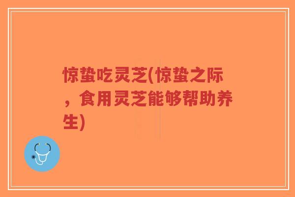 惊蛰吃灵芝(惊蛰之际,食用灵芝能够帮助养生)-第1张图片-超越 惊蛰吃灵芝(惊蛰之际,食用灵芝能够帮助养生)-第1张图片-超越