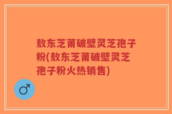敖东芝莆破壁灵芝孢子粉(敖东芝莆破壁灵芝孢子粉火热销售)-第1张图片-超越