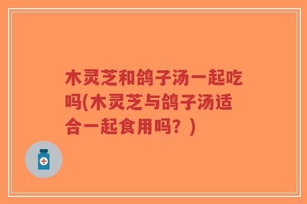 木灵芝和鸽子汤一起吃吗(木灵芝与鸽子汤适合一起食用吗?)-第1张图片-超越 木灵芝和鸽子汤一起吃吗(木灵芝与鸽子汤适合一起食用吗?)-第1张图片-超越