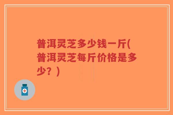 普洱灵芝多少钱一斤(普洱灵芝每斤价格是多少?)-第1张图片-超越 普洱灵芝多少钱一斤(普洱灵芝每斤价格是多少?)-第1张图片-超越