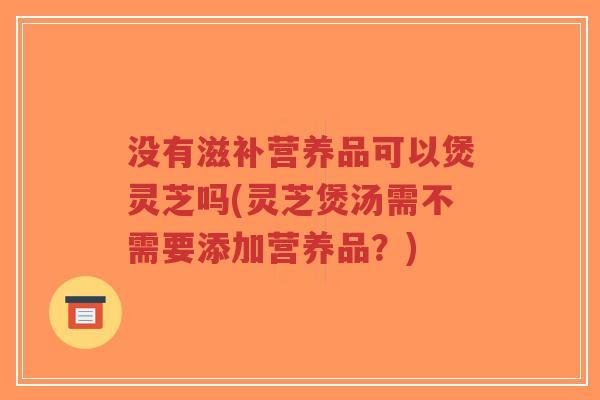 没有滋补营养品可以煲灵芝吗(灵芝煲汤需不需要添加营养品?)-第1张图片-超越 没有滋补营养品可以煲灵芝吗(灵芝煲汤需不需要添加营养品?)-第1张图片-超越