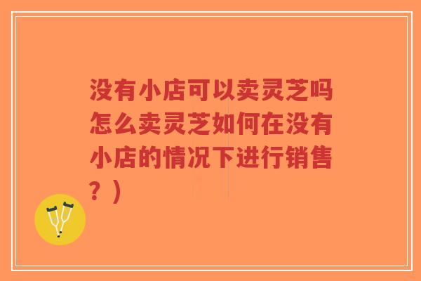 没有小店可以卖灵芝吗怎么卖灵芝如何在没有小店的情况下进行销售?)-第1张图片-超越 没有小店可以卖灵芝吗怎么卖灵芝如何在没有小店的情况下进行销售?)-第1张图片-超越