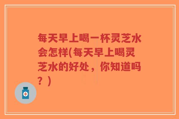 每天早上喝一杯灵芝水会怎样(每天早上喝灵芝水的好处,你知道吗?)-第1张图片-超越 每天早上喝一杯灵芝水会怎样(每天早上喝灵芝水的好处,你知道吗?)-第1张图片-超越