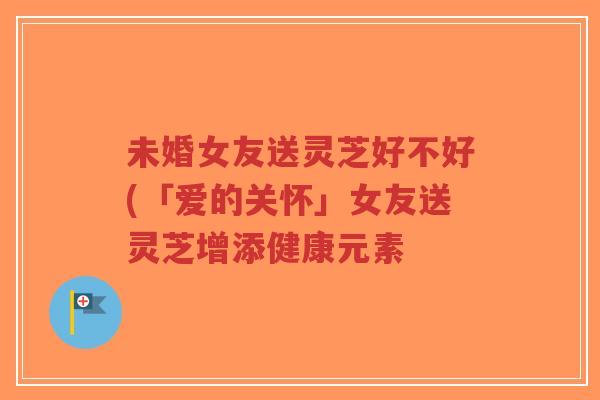 未婚女友送灵芝好不好(「爱的关怀」女友送灵芝增添健康元素-第1张图片-超越 未婚女友送灵芝好不好(「爱的关怀」女友送灵芝增添健康元素-第1张图片-超越