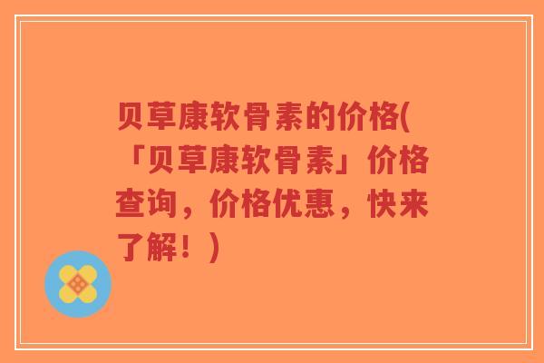 贝草康软骨素的价格(「贝草康软骨素」价格查询,价格优惠,快来了解!)-第1张图片-超越 贝草康软骨素的价格(「贝草康软骨素」价格查询,价格优惠,快来了解!)-第1张图片-超越