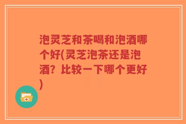 泡灵芝和茶喝和泡酒哪个好(灵芝泡茶还是泡酒?比较一下哪个更好)-第1张图片-超越 泡灵芝和茶喝和泡酒哪个好(灵芝泡茶还是泡酒?比较一下哪个更好)-第1张图片-超越