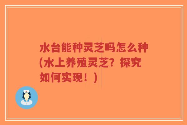 水台能种灵芝吗怎么种(水上养殖灵芝?探究如何实现!)-第1张图片-超越 水台能种灵芝吗怎么种(水上养殖灵芝?探究如何实现!)-第1张图片-超越