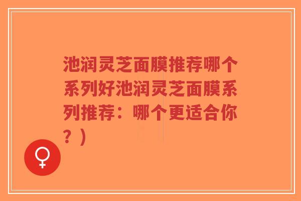 池润灵芝面膜推荐哪个系列好池润灵芝面膜系列推荐:哪个更适合你?)-第1张图片-超越 池润灵芝面膜推荐哪个系列好池润灵芝面膜系列推荐:哪个更适合你?)-第1张图片-超越