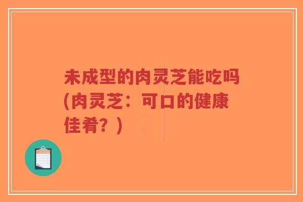 未成型的肉灵芝能吃吗(肉灵芝:可口的健康佳肴?)-第1张图片-超越 未成型的肉灵芝能吃吗(肉灵芝:可口的健康佳肴?)-第1张图片-超越